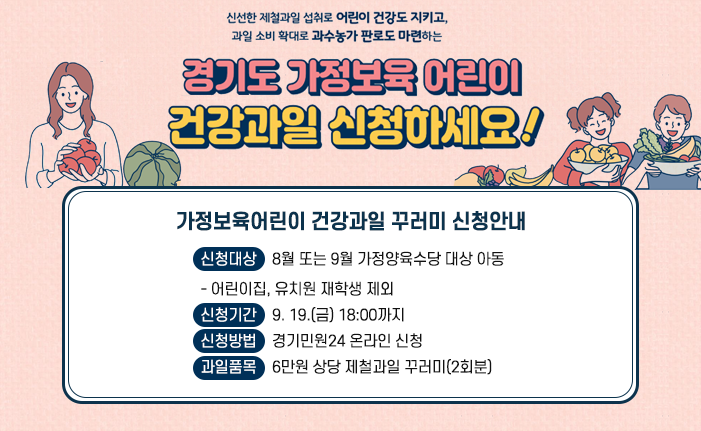 □ 가정보육어린이 건강과일 꾸러미 신청안내 ○ 신청대상 : 8월 또는 9월 가정양육수당 대상 아동 - 어린이집, 유치원 재학생 제외 ○ 신청기간 : 9. 19.(금) 18:00까지 ○ 신청방법 : 경기민원24 온라인 신청 ○ 과일품목 : 6만원 상당 제철과일 꾸러미(2회분)