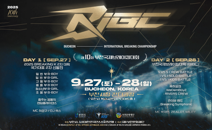 2025 10th Anniversary BUCHEON INTERNATIONAL BREAKING CHAMPIONSHIP 제10회 부천국제브레이킹대회 DAY 1 [SEP.27] 2025 BREAKINGK 2차 대회 국가대표 2차 선발전 일 반 부 B-BOY 일반부 B-GIRL 고등부 B-BOY 중등부 B-BOY 청소년부 B-GIRL 초 등 부 B-BOY 춤추는곰돌의 랜덤플레이댄스 MC 허경구 / DJ 렉스 DAY 2[SEP.28 1 부천국제브레이킹대회 (BIBC)' 5 VS 5 CREW BATTLE 1 VS 1 SOLO BATTLE 1VS1 KIDS BATTLE 축하공연 WeDemBoyZ RIVERS CREW 라이브 밴드 : Breaking Symphonic MC 박재민, ZEALOT, MILEY 9.27（토)-28(일) BUCHEON, KOREA 부천시청 잔디광장 <우천시 복사골문화센터아트홀) 주최 부천시, (사)대한민국댄스스포츠연맹 주관 (재) 부천문화재단 이 행사는 2025년 경기도 지역대표공연예술제 사업>으로 선정되어 경기도의 보조금을 지원받아 운영합니다.