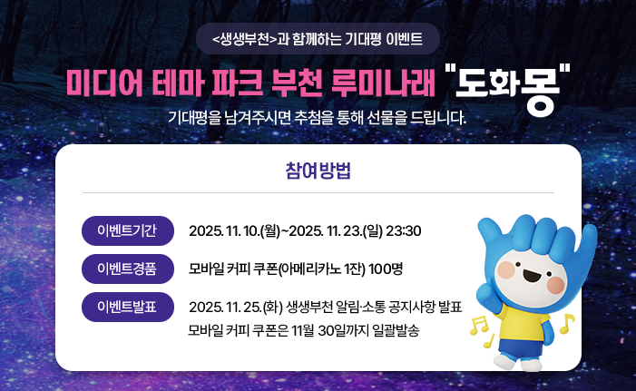 기간 : 2025. 11. 10. ~ 2025. 11. 23. url : https://news.bucheon.go.kr/home/kor/M757778583/board.do?deleteAt=N&act=detail&searchValue1=0&pageIndex=1&idx=cb00d1a0008a85e71a41b8741facbffe11c52b7bb60dbdf60d6e9783689e1aa2 내용: <생생부천>과 함께하는 기대평 이벤트 미디어 테마 파크 부천 루미나래 ‘도화몽’ 기대평을 남겨주시면 추첨을 통해 선물을 드립니다. ※ 참여방법 ㆍ이벤트기간 : 2025. 11. 10.(월)~2025. 11. 23.(일) 23:30 ㆍ이벤트경품 : 모바일 커피 쿠폰(아메리카노 1잔) 100명 ㆍ이벤트발표 : 2025. 11. 25.(화) 생생부천 알림소통 공지사항 발표 모바일 커피 쿠폰은 10월 30일까지 일괄발송 