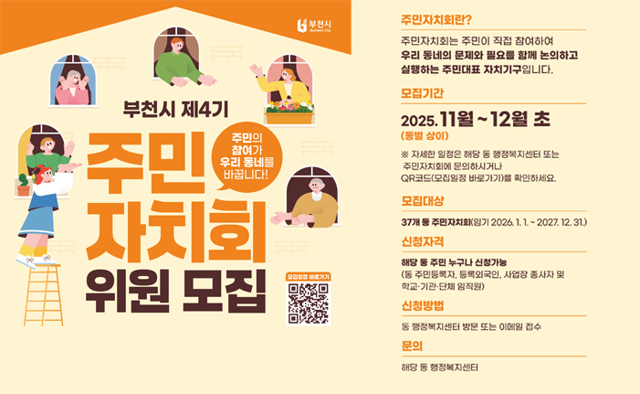 부천시 제4기 주민 자치회 위원 모집 주민의 참여가 우리동네를 바꿉니다! 모집일정 바로가기 주민자치회란? 주민자치회는 주민이 직접 참여하여 우리 동네의 문제와 필요를 함께 논의하고 실행하는 주민대표 자치기구입니다. 모집기간 2025.11월~12월 초 (동별 상이) ※자세한 일정은 해당 동 행정복지센터 또는 주민자치회에 문의하시거나 QR코드 모집일정 바로가기 (링크 : https://www.bucheon.go.kr/site/program/board/basicboard/view?boardtypeid=26736&menuid=148002001001&encid=2q8o4Exvou+RXXbFQo6dhw==&pagesize=10)를 확인하세요. 모집대상 37개 동 주민자치회(임기 2026.1.1.2027.12.31.) 신청자격 해당 동 주민 누구나 신청가능 (동 주민등록자, 등록외국인, 사업장 종사자 및 학교·기관·단체 임직원) 신청방법 동행정복지센터 방문 또는 이메일 접수 문의 해당 동 행정복지센터