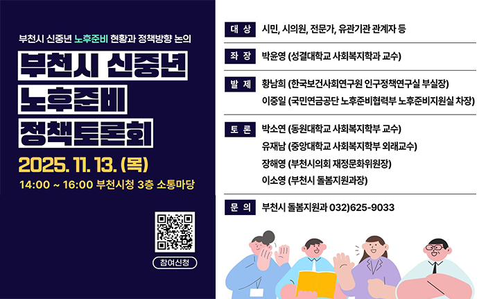 부천시 신중년 노후준비 현황과 정책방향 논의 부천시 신중년 노후준비 정책토론회 2025.11.13.(목) 14:00 ~16:00 부천시청 3층 소통마당 대상: 시민, 시의원, 전문가, 유관기관 관계자 등 좌장: 박윤영 (성결대학교 사회복지학과 교수) 발제 : 황남희 (한국보건사회연구원 이구정책연구실 부실장) 이중일 (국민연금공단 노후준비협력부 노후준비지원실 차장) 토론 : 박소연 (동원대학교 사회복지학부 교수) 유재남 (중앙대학교 사회복지학부 외래교수) 장해영 (부천시의회 재정문화위원장) 이소영 (부천시 돌봄지원과장) 문의: 부천시 돌봄지원과 032)625-9033 
