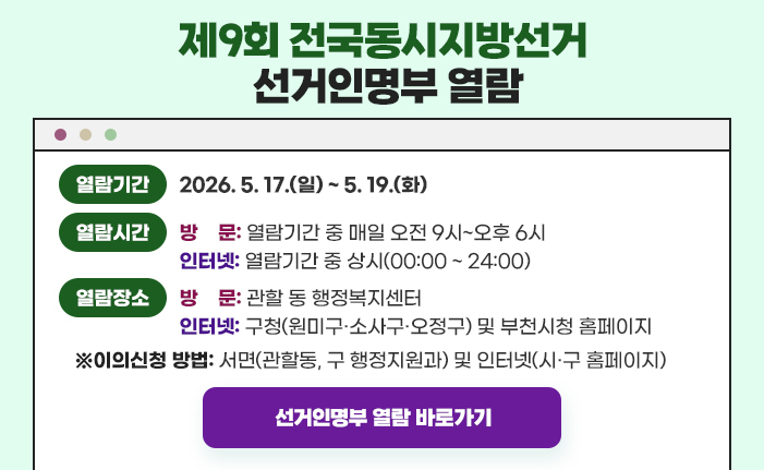 제9회 전국동시지방선거 선거인명부 인터넷 열람 열람기간: 2026. 5. 17.(일) ~ 5. 19.(화) 열람시간: (방문) 열람기간 중 매일 오전 9시~오후 6시, (인터넷) 열람기간 중 상시 열람장소: (방문) 관할 동 행정복지센터, (인터넷) 구청(원미구·소사구·오정구) 및 부천시청 홈페이지 이의신청 방법 : 서면(관할동, 구 행정지원과) 및 인터넷(시·구 홈페이지) 선거인명부 열람 바로가기 클릭 시 해당 페이지로 이동합니다. 