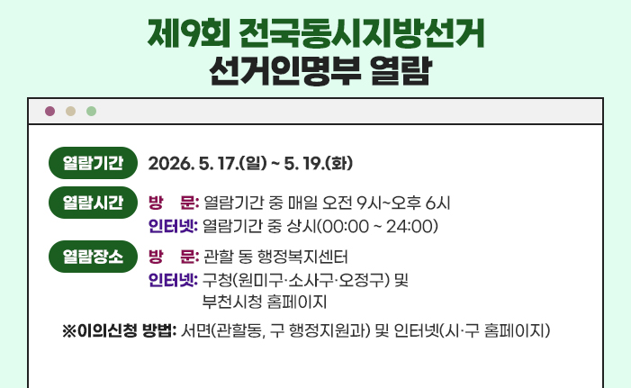 제9회 전국동시지방선거 선거인명부 인터넷 열람 열람기간: 2026. 5. 17.(일) ~ 5. 19.(화) 열람시간: (방문) 열람기간 중 매일 오전 9시~오후 6시, (인터넷) 열람기간 중 상시 열람장소: (방문) 관할 동 행정복지센터, (인터넷) 구청(원미구·소사구·오정구) 및 부천시청 홈페이지 이의신청 방법 : 서면(관할동, 구 행정지원과) 및 인터넷(시·구 홈페이지)