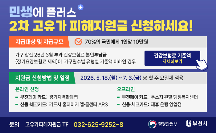 민생에 플러스 2차 고유가 피해지원금 지급 <지급대상 및 지급규모> 70%의 국민에게 1인당 10만원 - 가구 합산 26년 3월 부과 건강보험료 본인부담금(장기요양보험료 제외)이 가구원수별 유형별 기준액 이하인 경우 건강보험료 기준액 자세히보기 <지원금 신청방법 및 일정> 2026. 5. 18.(월) ~ 7. 3.(금) ※ 첫 주 요일제 적용 (온라인) 부천페이 카드: 경기지역화폐앱, 신용·체크카드: 카드사 홈페이지 앱·콜센타 ARS (오프라인) 부천페이 카드: 주소지 관할 행정복지센터, 신용·체크카드: 제휴 은행 영업점 문의 : 고유가피해지원금 TF 032-625-9252~8 이미지 클릭시 안내 url로 이동합니다. 