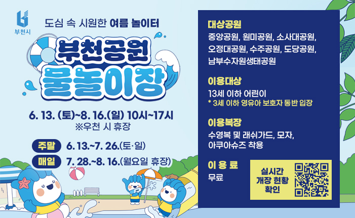도심 속 시원한 여름 놀이터 부천공원 물놀이장 6. 13. (토)~8. 16.(일) 10시~17시 ※우천 시 휴장 주말: 6. 13.~7. 26.(토·일) 매일: 7. 28.~8. 16.(월요일 휴장) 대상공원: 중앙공원, 원미공원, 소사대공원, 오정대공원, 수주공원, 도당공원, 남부수자원생태공원 이용대상: 13세 이하 어린이 * 3세 이하 영유아 보호자 동반 입장 이용복장: 수영복 및 래쉬가드, 모자, 아쿠아슈즈 착용 이용료: 무료 배너 클릭 혹은 QR코드 촬영 시 실시간 개장 현황을 확인하실 수 있습니다.