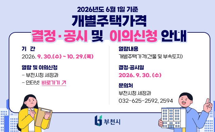 2026년도 6월 1일 기준 개별주택가격 결정‧공시 및 이의신청 안내 기간: 2026. 9. 30.(수) ~ 10. 29.(목) 열람 및 이의신청: - 부천시청 세정과 - 인터넷: 바로가기 열람내용: 개별주택가격(건물 및 부속토지) 결정·공시일: 2026. 9. 30. 문의처: 부천시청 세정과 (☎625-2592, 2594) 배너 클릭 시 부동산 공시가격 알리미 메인 페이지로 이동합니다. 