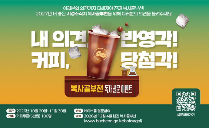 의견, 반영각! 커피, 당첨각! 시정소식지 복사골부천 독자 설문 이벤트 여러분의 의견까지 더해져야 진짜 복사골부천! 2027년 더 좋은 시정소식지 복사골부천을 위해 여러분의 의견을 들려주세요. 기간 : 2026년 10월 20일~11월 30일 방법 : 네이버폼 설문참여 선물 : 커피쿠폰(5천원) 100명 발표 : 2026년 12월 4일 웹진 복사골부천(www.bucheon.go.kr/boksagol) 배너 클릭 혹은 큐알코드 스캔 시 http://form.naver.com/response/AoMxY2hwW3X 로 이동합니다. 