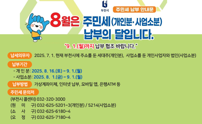 8월은 주민세 납부의 달입니다. “9. 1.(월)까지 납부 협조 바랍니다.” 󰏚 납세의무자: 2025. 7. 1. 현재 부천시에 주소를 둔 세대주(개인분),사업소를 둔 개인사업자와 법인(사업소분) 󰏚 납부기간: - 개 인 분: 2025. 8. 16.(토) ~ 9. 1.(월) - 사업소분: 2025. 8. 1.(금) ~ 9. 1.(월) 󰏚 납부방법: 가상계좌이체, 인터넷 납부, 모바일 앱, 은행ATM 등 󰏚 주민세 문의처 〇 (부천시 콜센터) 032-320-3000 〇 (원 미 구) 032-625-5201~3(개인분) / 5214(사업소분) 〇 (소 사 구) 032-625-6180~4 〇 (오 정 구) 032-625-7180~4